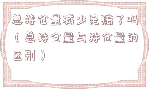 总持仓量减少是赔了吗（总持仓量与持仓量的区别）