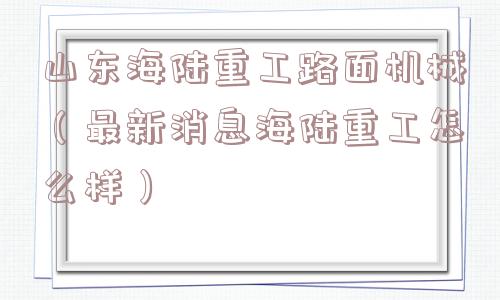 山东海陆重工路面机械（最新消息海陆重工怎么样）