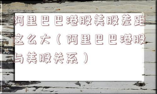 阿里巴巴港股美股差距这么大（阿里巴巴港股与美股关系）