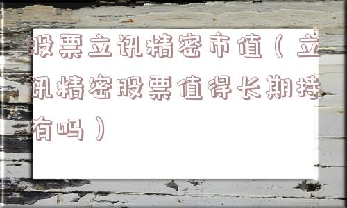 股票立讯精密市值(立讯精密股票值得长期持有吗) 股票立讯精密市值(立讯精密股票值得长期持有吗)