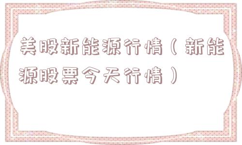 美股新能源行情(新能源股票今天行情) 美股新能源行情(新能源股票今天行情)