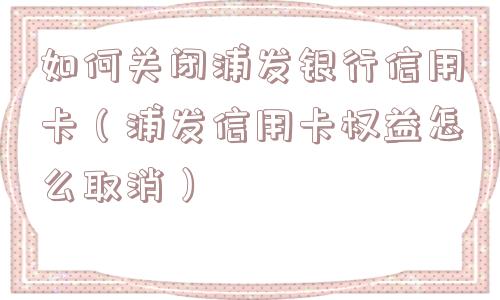 如何关闭浦发银行信用卡（浦发信用卡权益怎么取消）