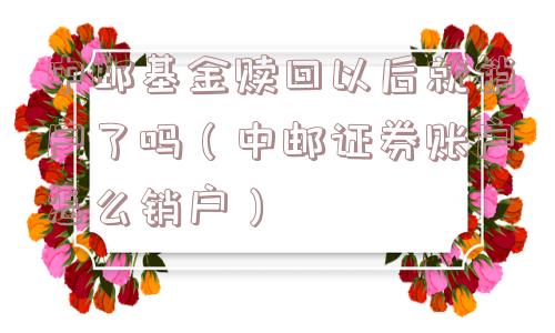 中邮基金赎回以后就销户了吗(中邮证券账户怎么销户) 中邮基金赎回以后就销户了吗(中邮证券账户怎么销户)