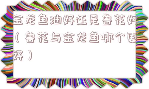 金龙鱼油好还是鲁花好（鲁花与金龙鱼哪个更好）