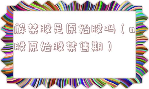 解禁股是原始股吗（a股原始股禁售期）