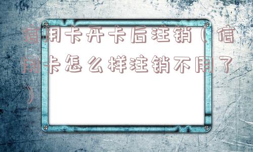 信用卡开卡后注销（信用卡怎么样注销不用了）