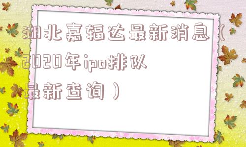 湖北嘉辐达最新消息(2020年ipo排队最新查询) 湖北嘉辐达最新消息(2020年ipo排队最新查询)
