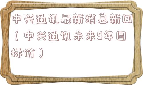 中兴通讯最新消息新闻（中兴通讯未来5年目标价）