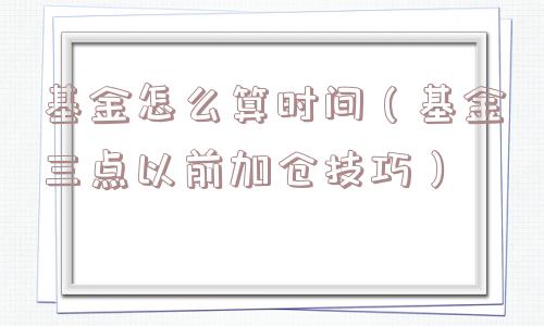 基金怎么算时间（基金三点以前加仓技巧）