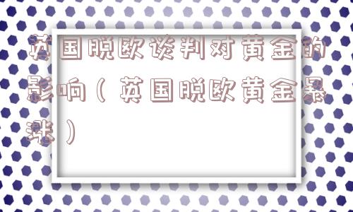 英国脱欧谈判对黄金的影响（英国脱欧黄金暴涨）
