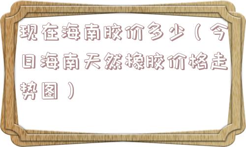 现在海南胶价多少（今日海南天然橡胶价格走势图）