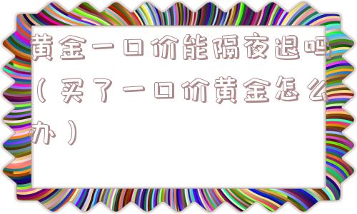 黄金一口价能隔夜退吗（买了一口价黄金怎么办）