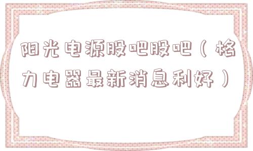 阳光电源股吧股吧（格力电器最新消息利好）