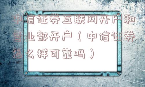 中信证券互联网开户和营业部开户（中信证券怎么样可靠吗）