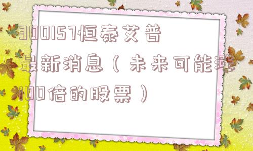 300157恒泰艾普最新消息(未来可能涨100倍的股票) 300157恒泰艾普最新消息(未来可能涨100倍的股票)