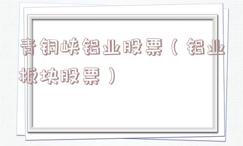 青铜峡铝业股票(铝业板块股票) 青铜峡铝业股票(铝业板块股票)