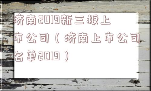 济南2019新三板上市公司(济南上市公司名单2019) 济南2019新三板上市公司(济南上市公司名单2019)