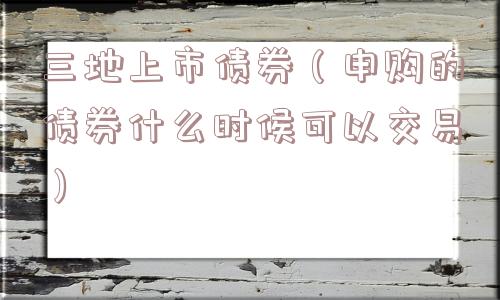三地上市债券（申购的债券什么时候可以交易）