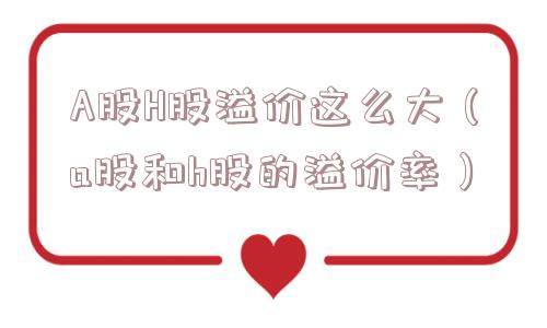 A股H股溢价这么大（a股和h股的溢价率）