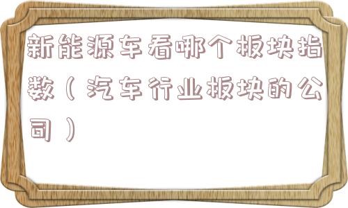 新能源车看哪个板块指数(汽车行业板块的公司) 新能源车看哪个板块指数(汽车行业板块的公司)