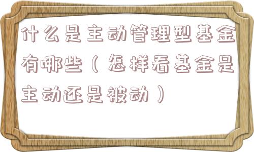 什么是主动管理型基金有哪些（怎样看基金是主动还是被动）