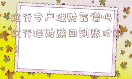 建行专户理财靠谱吗（建行理财赎回到账时间）