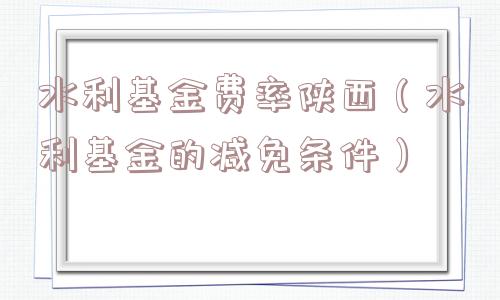 水利基金费率陕西（水利基金的减免条件）