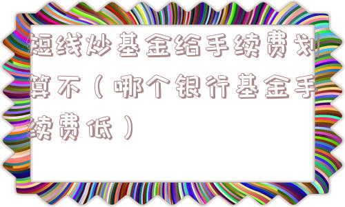 短线炒基金给手续费划算不（哪个银行基金手续费低）