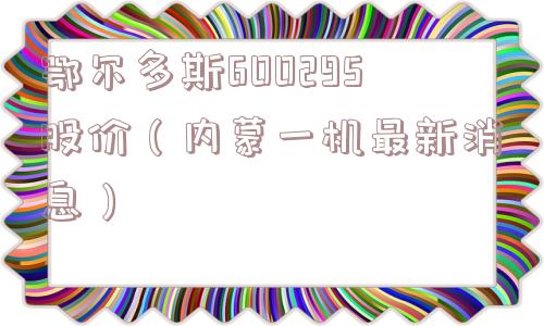 鄂尔多斯600295股价(内蒙一机最新消息) 鄂尔多斯600295股价(内蒙一机最新消息)