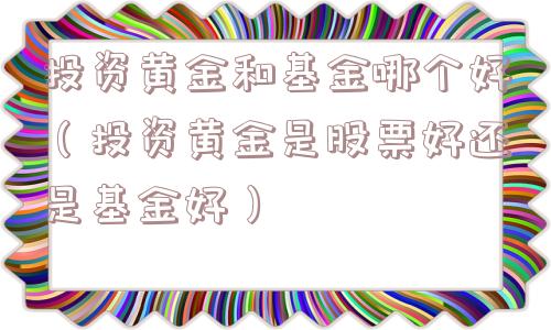 投资黄金和基金哪个好（投资黄金是股票好还是基金好）