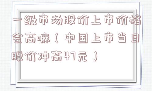一级市场股价上市价格会高嘛(中国上市当日股价冲高47元) 一级市场股价上市价格会高嘛(中国上市当日股价冲高47元)