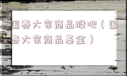 国泰大宗商品股吧(国泰大宗商品基金) 国泰大宗商品股吧(国泰大宗商品基金)