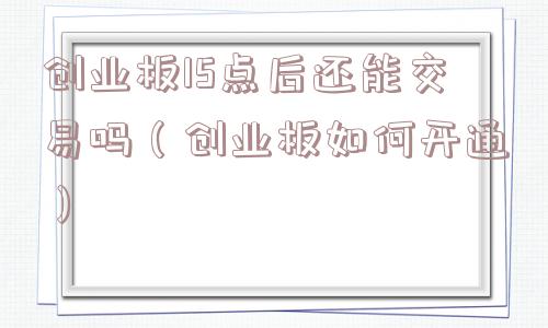 创业板15点后还能交易吗（创业板如何开通）