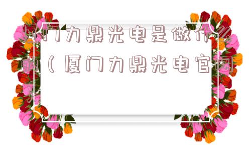 厦门力鼎光电是做什么的（厦门力鼎光电官网）