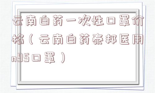 云南白药一次性口罩价格(云南白药泰邦医用n95口罩) 云南白药一次性口罩价格(云南白药泰邦医用n95口罩)