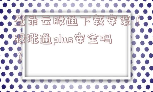 登录云股通下载安装（股涨通plus安全吗）