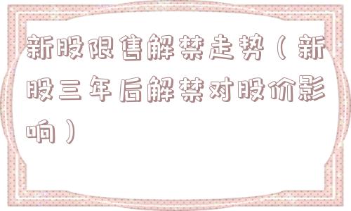 新股限售解禁走势（新股三年后解禁对股价影响）