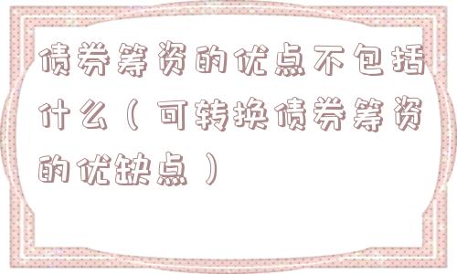 债券筹资的优点不包括什么(可转换债券筹资的优缺点) 债券筹资的优点不包括什么(可转换债券筹资的优缺点)