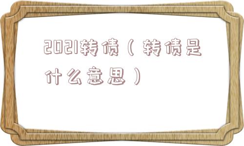 2021转债（转债是什么意思）