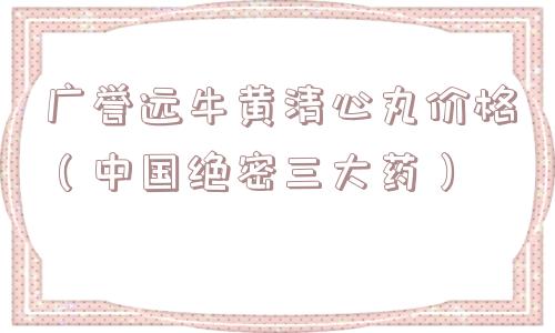 广誉远牛黄清心丸价格（中国绝密三大药）
