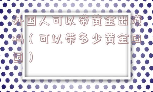 外国人可以带黄金出境吗(可以带多少黄金回国) 外国人可以带黄金出境吗(可以带多少黄金回国)