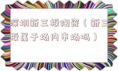 深圳新三板陶瓷（新三板属于场内市场吗）