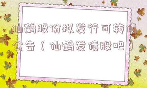 仙鹤股份拟发行可转债公告（仙鹤发债股吧）