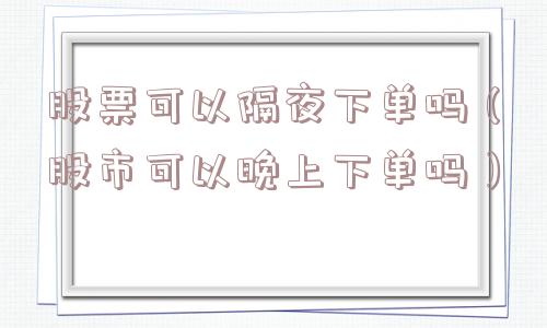 股票可以隔夜下单吗（股市可以晚上下单吗）