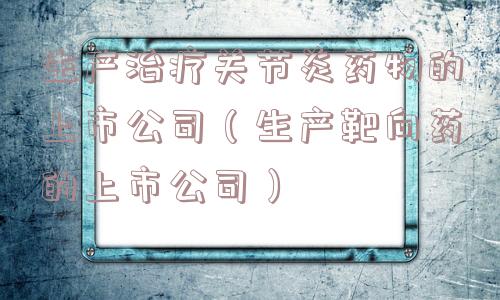生产治疗关节炎药物的上市公司（生产靶向药的上市公司）