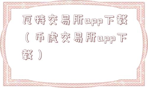 瓦特交易所app下载（币虎交易所app下载）