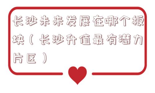 长沙未来发展在哪个板块(长沙升值最有潜力片区) 长沙未来发展在哪个板块(长沙升值最有潜力片区)