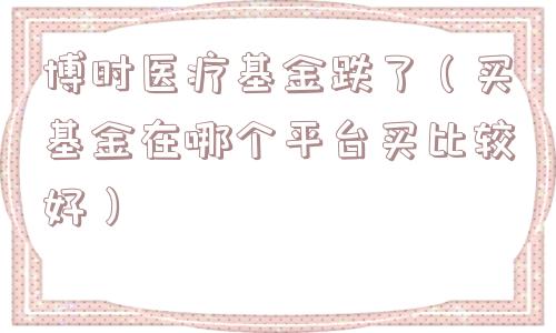 博时医疗基金跌了（买基金在哪个平台买比较好）
