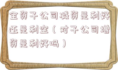 全资子公司减资是利好还是利空（对子公司增资是利好吗）