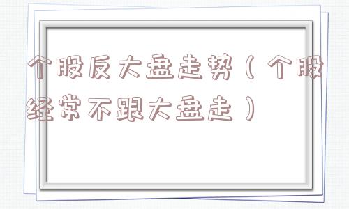 个股反大盘走势(个股经常不跟大盘走) 个股反大盘走势(个股经常不跟大盘走)